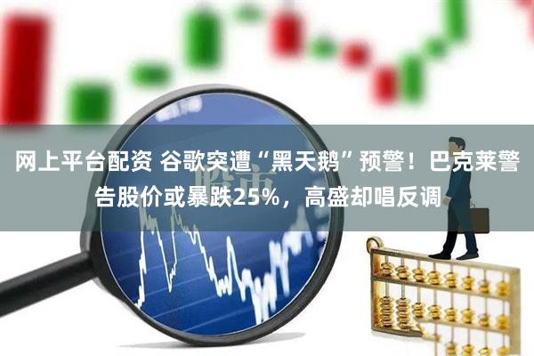 网上平台配资 谷歌突遭“黑天鹅”预警！巴克莱警告股价或暴跌25%，高盛却唱反调