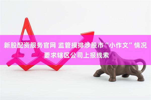 新股配资服务官网 监管摸排涉股市“小作文”情况 要求辖区公司上报线索