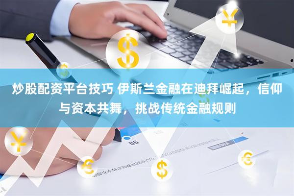 炒股配资平台技巧 伊斯兰金融在迪拜崛起，信仰与资本共舞，挑战传统金融规则