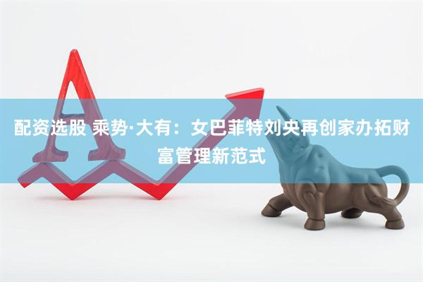 配资选股 乘势·大有：女巴菲特刘央再创家办拓财富管理新范式