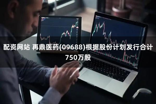 配资网站 再鼎医药(09688)根据股份计划发行合计750万股