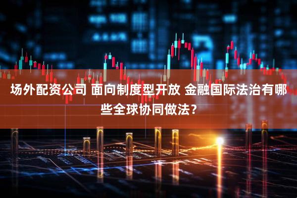 场外配资公司 面向制度型开放 金融国际法治有哪些全球协同做法？