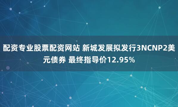 配资专业股票配资网站 新城发展拟发行3NCNP2美元债券 最终指导价12.95%