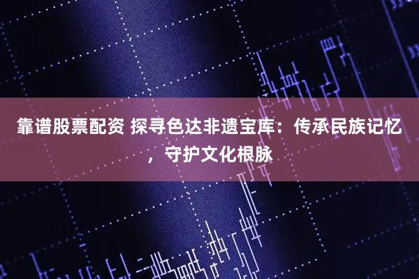 靠谱股票配资 探寻色达非遗宝库：传承民族记忆，守护文化根脉