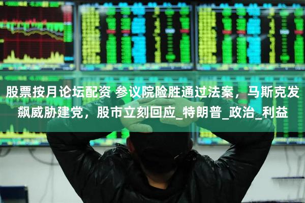 股票按月论坛配资 参议院险胜通过法案，马斯克发飙威胁建党，股市立刻回应_特朗普_政治_利益