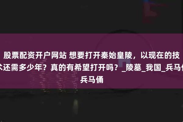 股票配资开户网站 想要打开秦始皇陵，以现在的技术还需多少年？真的有希望打开吗？_陵墓_我国_兵马俑