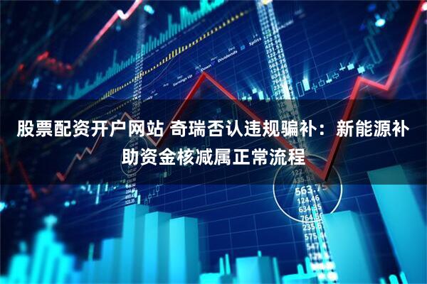 股票配资开户网站 奇瑞否认违规骗补：新能源补助资金核减属正常流程