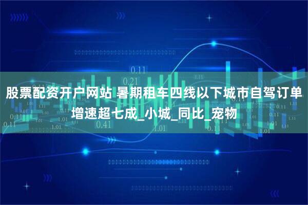 股票配资开户网站 暑期租车四线以下城市自驾订单增速超七成_小城_同比_宠物