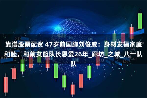 靠谱股票配资 47岁前国脚刘俊威：身材发福家庭和睦，和前女篮队长恩爱26年_廊坊_之城_八一队