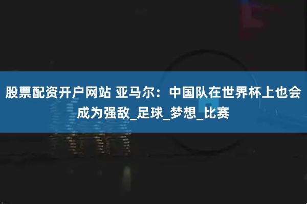 股票配资开户网站 亚马尔：中国队在世界杯上也会成为强敌_足球_梦想_比赛