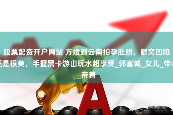股票配资开户网站 方媛到云南拍孕肚照，眼窝凹陷还是很美，手握黑卡游山玩水超享受_郭富城_女儿_带着