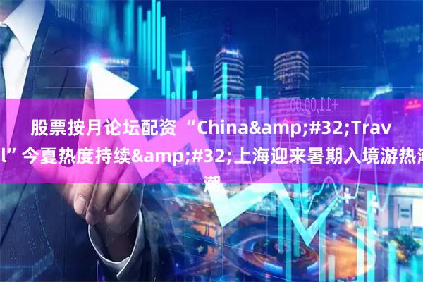 股票按月论坛配资 “China Travel”今夏热度持续 上海迎来暑期入境游热潮