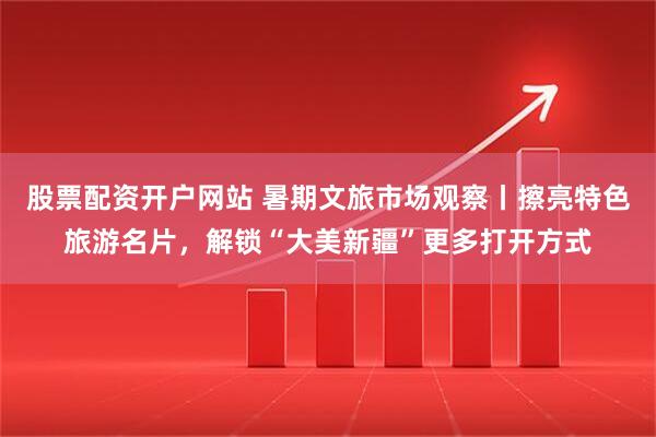 股票配资开户网站 暑期文旅市场观察丨擦亮特色旅游名片，解锁“大美新疆”更多打开方式