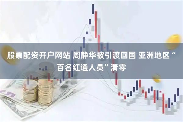 股票配资开户网站 周静华被引渡回国 亚洲地区“百名红通人员”清零