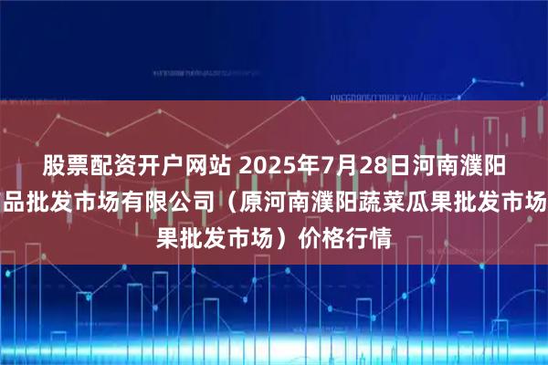 股票配资开户网站 2025年7月28日河南濮阳宏进农副产品批发市场有限公司（原河南濮阳蔬菜瓜果批发市场）价格行情