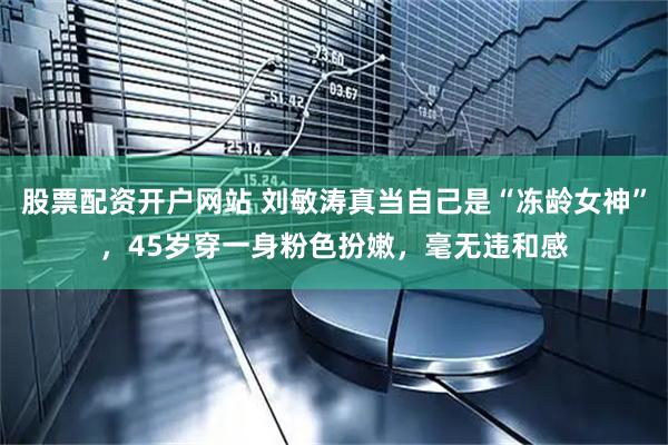股票配资开户网站 刘敏涛真当自己是“冻龄女神”，45岁穿一身粉色扮嫩，毫无违和感