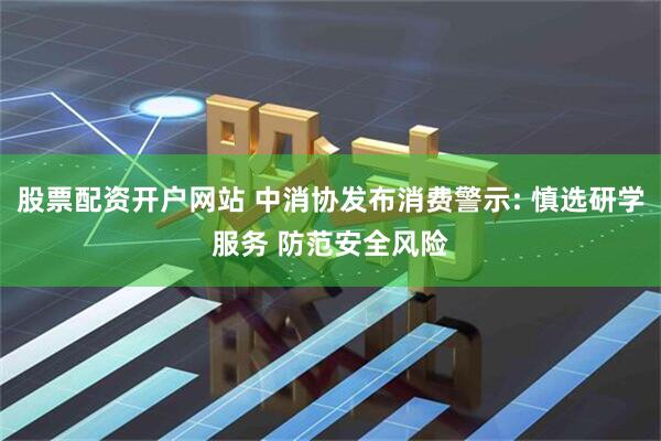 股票配资开户网站 中消协发布消费警示: 慎选研学服务 防范安全风险