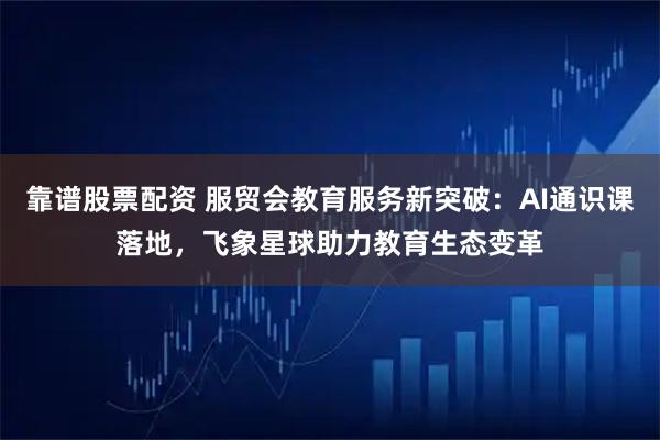 靠谱股票配资 服贸会教育服务新突破：AI通识课落地，飞象星球助力教育生态变革