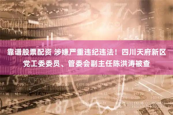 靠谱股票配资 涉嫌严重违纪违法！四川天府新区党工委委员、管委会副主任陈洪涛被查