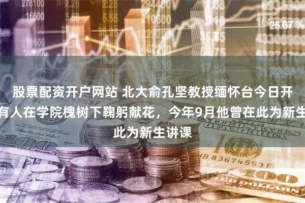 股票配资开户网站 北大俞孔坚教授缅怀台今日开放，有人在学院槐树下鞠躬献花，今年9月他曾在此为新生讲课