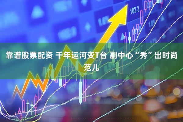 靠谱股票配资 千年运河变T台 副中心“秀”出时尚范儿