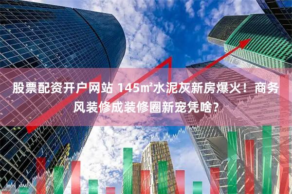 股票配资开户网站 145㎡水泥灰新房爆火！商务风装修成装修圈新宠凭啥？