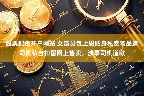 股票配资开户网站 女演员包上恩贴身私密物品遭司机私自扣留网上售卖，涉事司机道歉