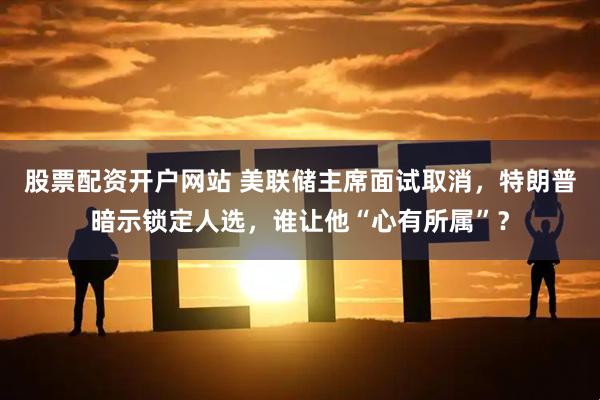 股票配资开户网站 美联储主席面试取消，特朗普暗示锁定人选，谁让他“心有所属”？