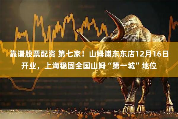 靠谱股票配资 第七家！山姆浦东东店12月16日开业，上海稳固全国山姆“第一城”地位