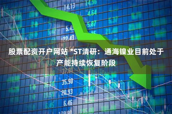 股票配资开户网站 *ST清研：通海镍业目前处于产能持续恢复阶段