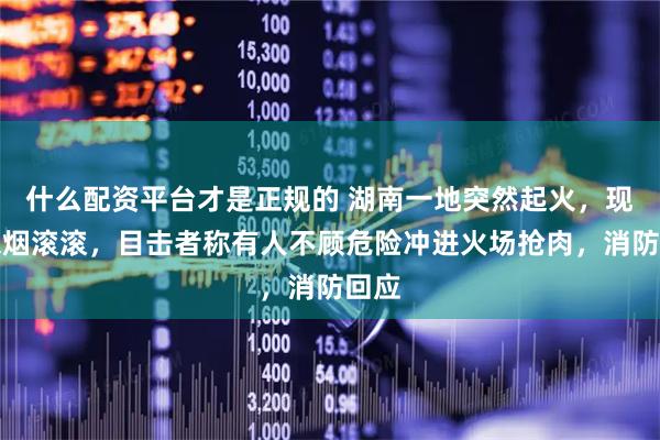 什么配资平台才是正规的 湖南一地突然起火，现场浓烟滚滚，目击者称有人不顾危险冲进火场抢肉，消防回应
