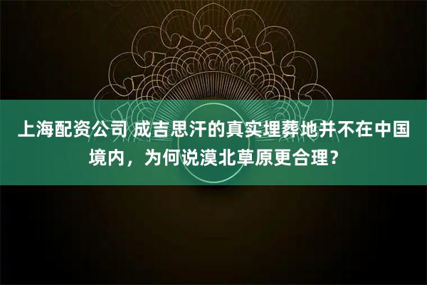 上海配资公司 成吉思汗的真实埋葬地并不在中国境内，为何说漠北草原更合理？