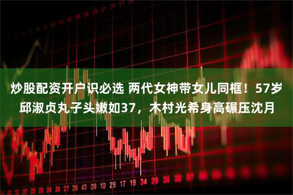 炒股配资开户识必选 两代女神带女儿同框！57岁邱淑贞丸子头嫩如37，木村光希身高碾压沈月