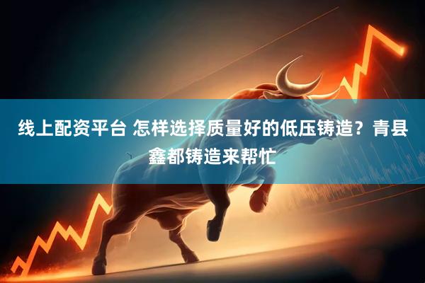 线上配资平台 怎样选择质量好的低压铸造？青县鑫都铸造来帮忙