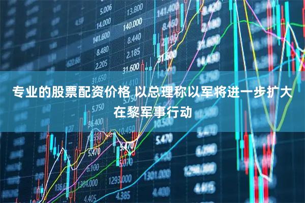 专业的股票配资价格 以总理称以军将进一步扩大在黎军事行动